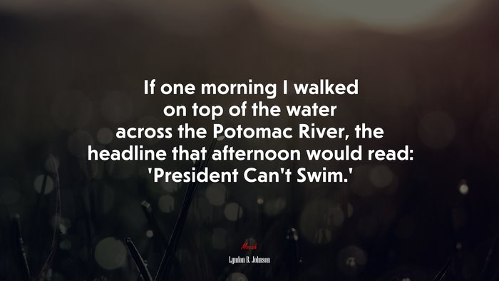 If one morning I walked on top of the water across the Potomac River, the headline that afternoon would read: ‘President Can’t Swim.’ | Lyndon B. Johnson quote