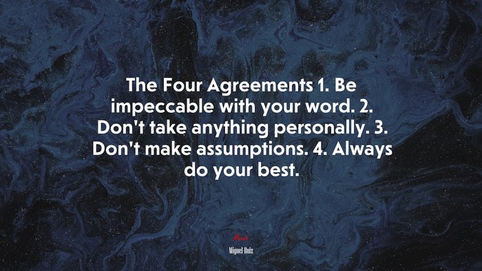 The Four Agreements 1. Be impeccable with your word. 2. Don’t take anything personally. 3. Don’t make assumptions. 4. Always do your best. | Miguel Ruiz quote