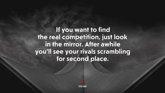 If you want to find the real competition, just look in the mirror. After awhile you’ll see your rivals scrambling for second place. | Criss Jami quote