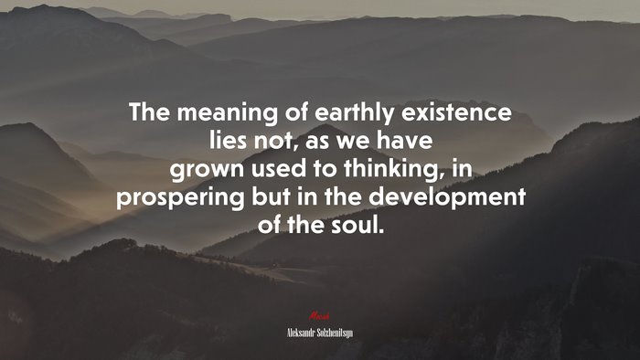 The meaning of earthly existence lies not, as we have grown used to thinking, in prospering but in the development of the soul. | Aleksandr Solzhenitsyn quote