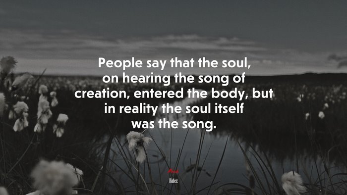 People say that the soul, on hearing the song of creation, entered the body, but in reality the soul itself was the song. | Hafez quote
