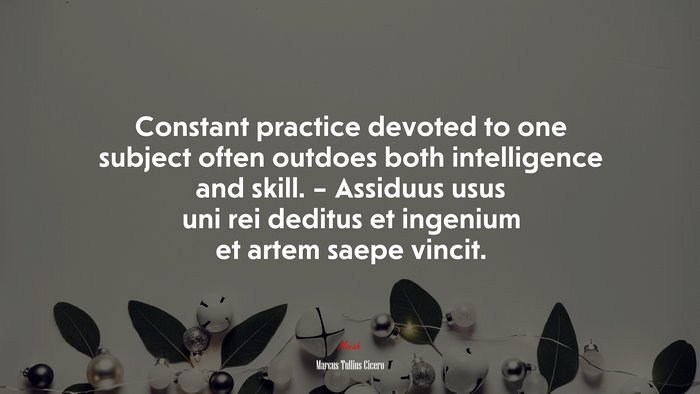 Constant practice devoted to one subject often outdoes both intelligence and skill. – Assiduus usus uni rei deditus et ingenium et artem saepe vincit. | Marcus Tullius Cicero quote