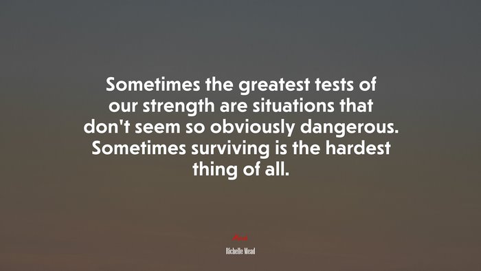 Sometimes the greatest tests of our strength are situations that don’t seem so obviously dangerous. Sometimes surviving is the hardest thing of all. | Richelle Mead quote