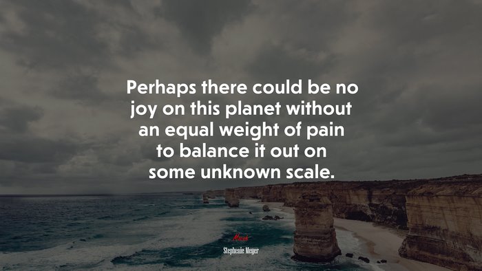 Perhaps there could be no joy on this planet without an equal weight of pain to balance it out on some unknown scale. | Stephenie Meyer quote