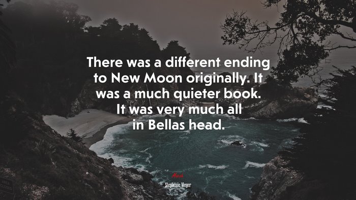There was a different ending to New Moon originally. It was a much quieter book. It was very much all in Bellas head. | Stephenie Meyer quote