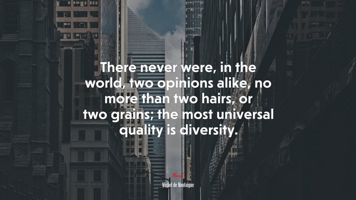 There never were, in the world, two opinions alike, no more than two hairs, or two grains; the most universal quality is diversity. | Michel de Montaigne quote