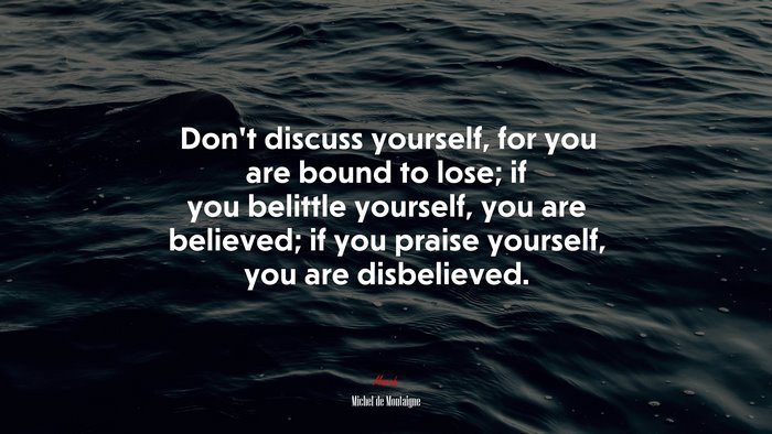 Don’t discuss yourself, for you are bound to lose; if you belittle yourself, you are believed; if you praise yourself, you are disbelieved. | Michel de Montaigne quote