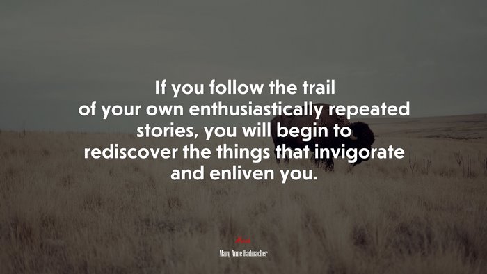 If you follow the trail of your own enthusiastically repeated stories, you will begin to rediscover the things that invigorate and enliven you. | Mary Anne Radmacher quote