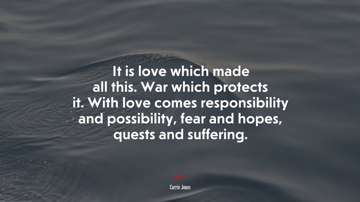 It is love which made all this. War which protects it. With love comes responsibility and possibility, fear and hopes, quests and suffering. | Carrie Jones quote