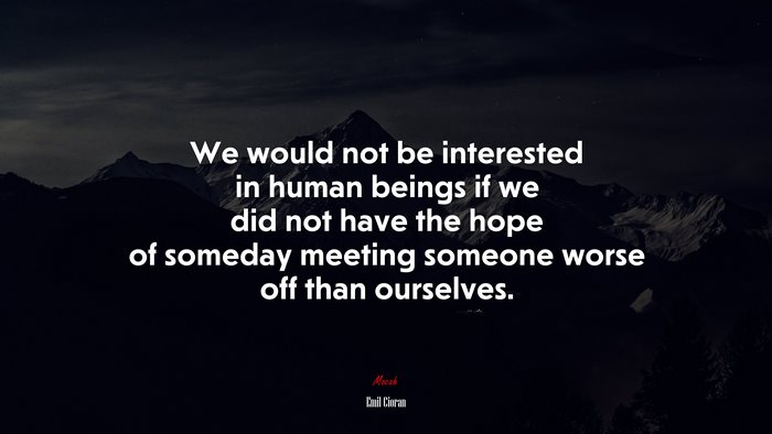 We would not be interested in human beings if we did not have the hope of someday meeting someone worse off than ourselves. | Emil Cioran quote