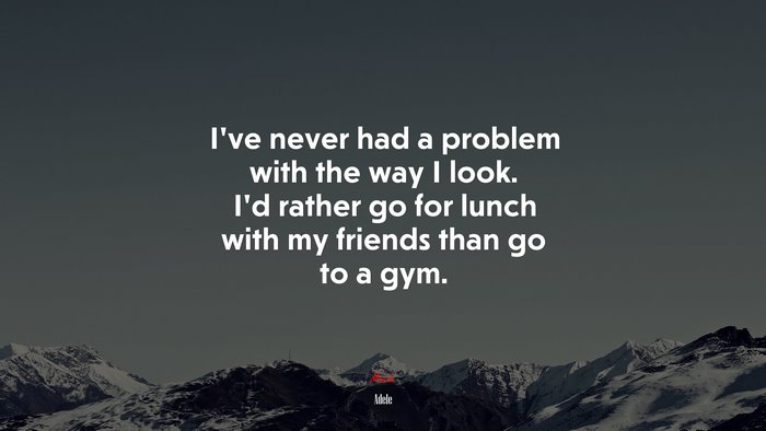 I’ve never had a problem with the way I look. I’d rather go for lunch with my friends than go to a gym. | Adele quote