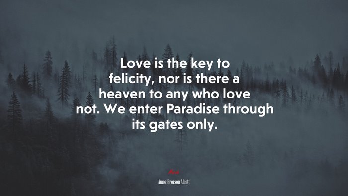 Love is the key to felicity, nor is there a heaven to any who love not. We enter Paradise through its gates only. | Amos Bronson Alcott quote