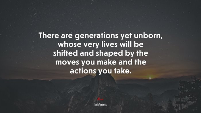 There are generations yet unborn, whose very lives will be shifted and shaped by the moves you make and the actions you take. | Andy Andrews quote