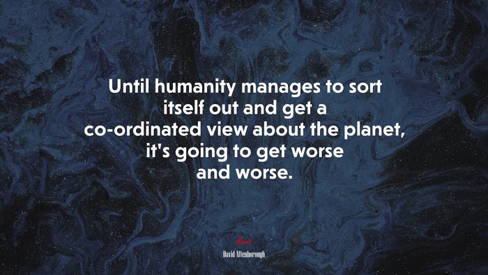 Until humanity manages to sort itself out and get a co-ordinated view about the planet, it’s going to get worse and worse. | David Attenborough quote