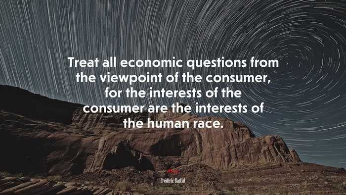 Treat all economic questions from the viewpoint of the consumer, for the interests of the consumer are the interests of the human race. | Frédéric Bastiat quote