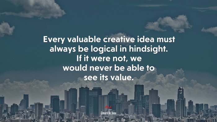 Every valuable creative idea must always be logical in hindsight. If it were not, we would never be able to see its value. | Edward De Bono quote
