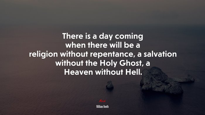 There is a day coming when there will be a religion without repentance, a salvation without the Holy Ghost, a Heaven without Hell. | William Booth quote
