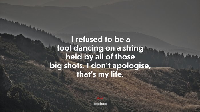 I refused to be a fool dancing on a string held by all of those big shots. I don’t apologise, that’s my life. | Marlon Brando quote