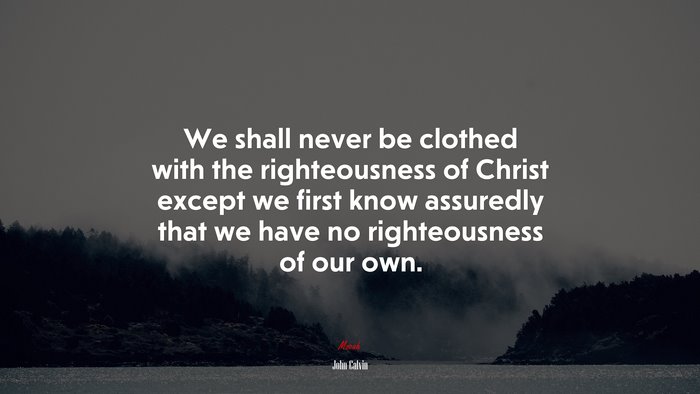 We shall never be clothed with the righteousness of Christ except we first know assuredly that we have no righteousness of our own. | John Calvin quote
