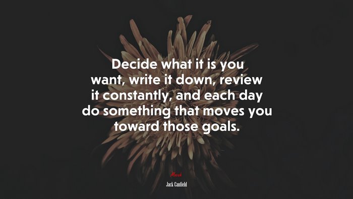 Decide what it is you want, write it down, review it constantly, and each day do something that moves you toward those goals. | Jack Canfield quote
