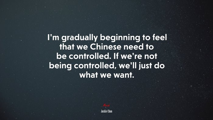 I’m gradually beginning to feel that we Chinese need to be controlled. If we’re not being controlled, we’ll just do what we want. | Jackie Chan quote
