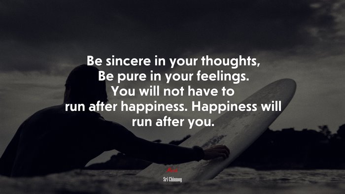 Be sincere in your thoughts, Be pure in your feelings. You will not have to run after happiness. Happiness will run after you. | Sri Chinmoy quote