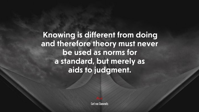 Knowing is different from doing and therefore theory must never be used as norms for a standard, but merely as aids to judgment. | Carl von Clausewitz quote