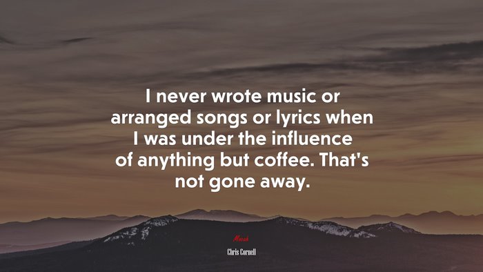 I never wrote music or arranged songs or lyrics when I was under the influence of anything but coffee. That’s not gone away. | Chris Cornell quote