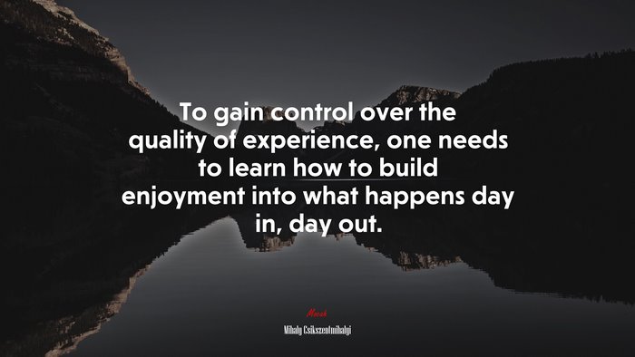 To gain control over the quality of experience, one needs to learn how to build enjoyment into what happens day in, day out. | Mihaly Csikszentmihalyi quote