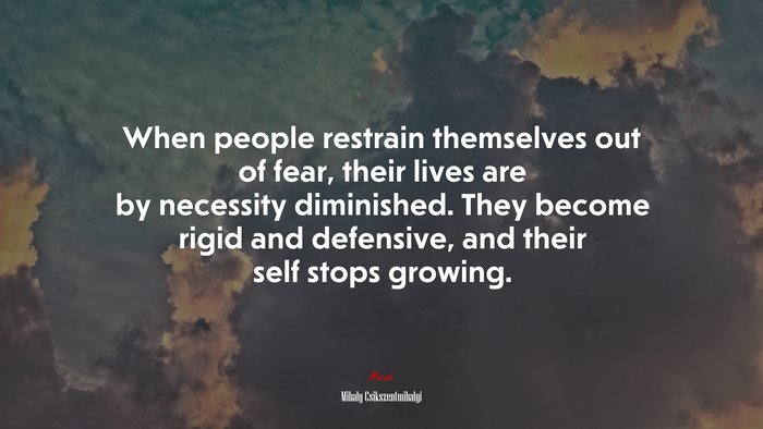 When people restrain themselves out of fear, their lives are by necessity diminished. They become rigid and defensive, and their self stops growing. | Mihaly Csikszentmihalyi quote