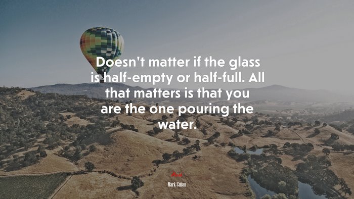 Doesn’t matter if the glass is half-empty or half-full. All that matters is that you are the one pouring the water. | Mark Cuban quote