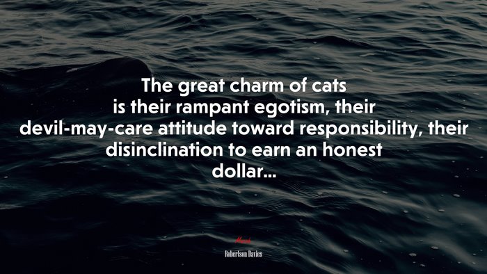 The great charm of cats is their rampant egotism, their devil-may-care attitude toward responsibility, their disinclination to earn an honest dollar... | Robertson Davies quote
