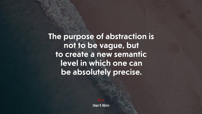The purpose of abstraction is not to be vague, but to create a new semantic level in which one can be absolutely precise. | Edsger W. Dijkstra quote