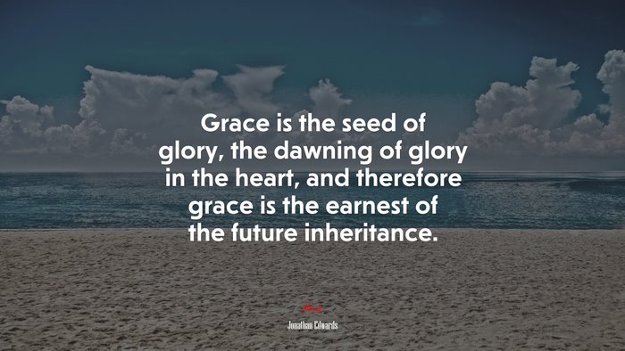 Grace is the seed of glory, the dawning of glory in the heart, and therefore grace is the earnest of the future inheritance. | Jonathan Edwards quote