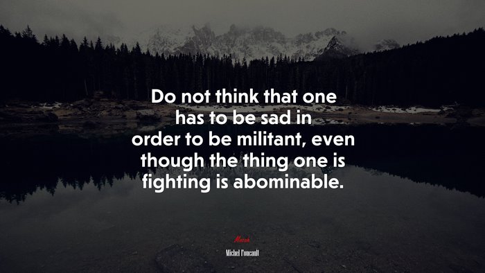 Do not think that one has to be sad in order to be militant, even though the thing one is fighting is abominable. | Michel Foucault quote