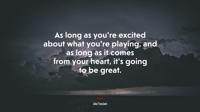 As long as you’re excited about what you’re playing, and as long as it comes from your heart, it’s going to be great. | John Frusciante quote