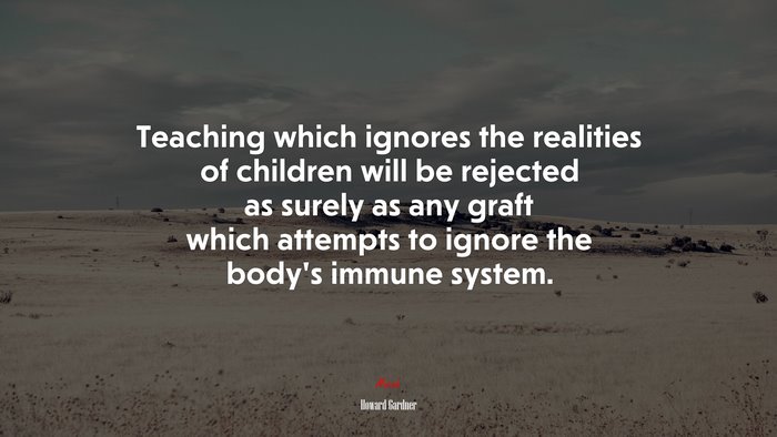 Teaching which ignores the realities of children will be rejected as surely as any graft which attempts to ignore the body’s immune system. | Howard Gardner quote