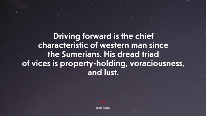 Driving forward is the chief characteristic of western man since the Sumerians. His dread triad of vices is property-holding, voraciousness, and lust. | Antonio Gramsci quote
