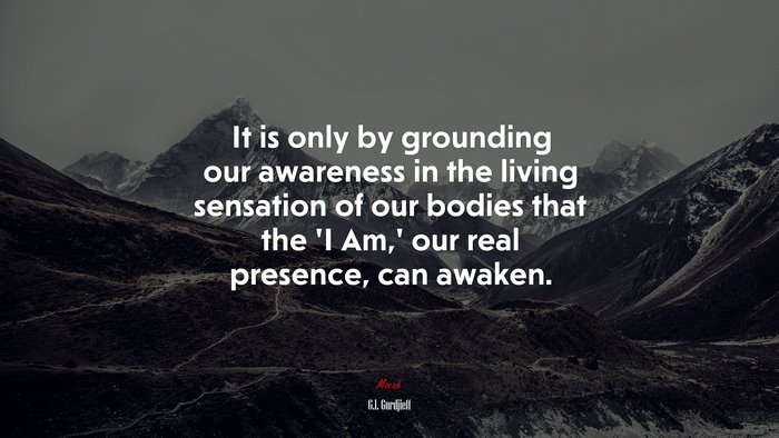 It is only by grounding our awareness in the living sensation of our bodies that the ‘I Am,’ our real presence, can awaken. | G.I. Gurdjieff quote