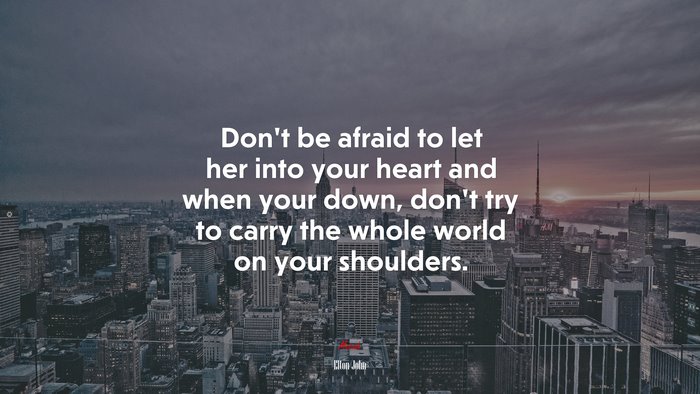Don’t be afraid to let her into your heart and when your down, don’t try to carry the whole world on your shoulders. | Elton John quote