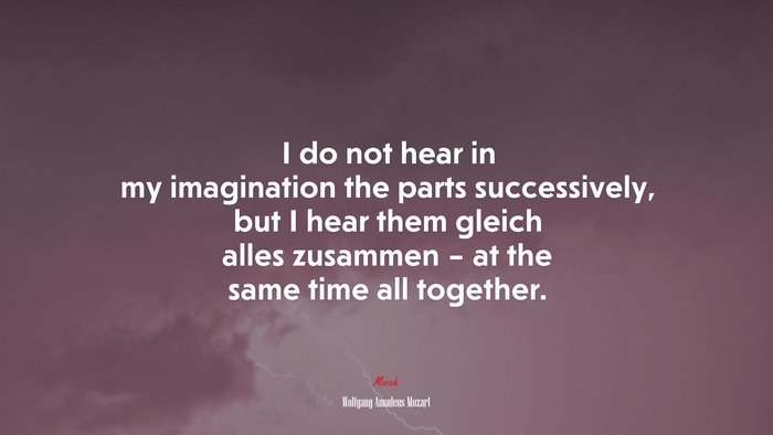 I do not hear in my imagination the parts successively, but I hear them gleich alles zusammen – at the same time all together. | Wolfgang Amadeus Mozart quote