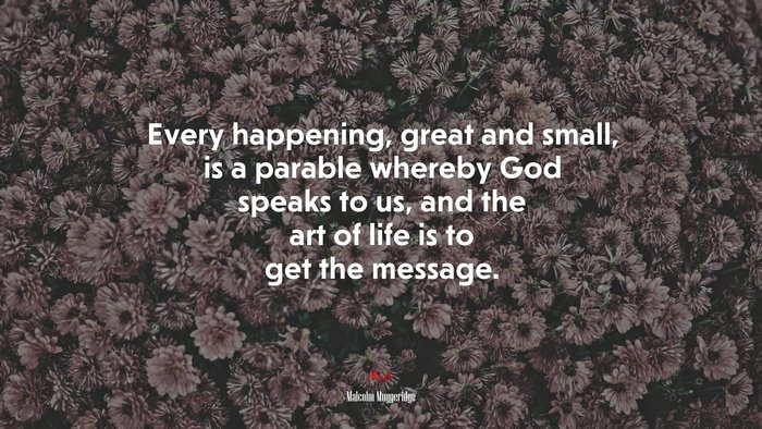 Every happening, great and small, is a parable whereby God speaks to us, and the art of life is to get the message. | Malcolm Muggeridge quote