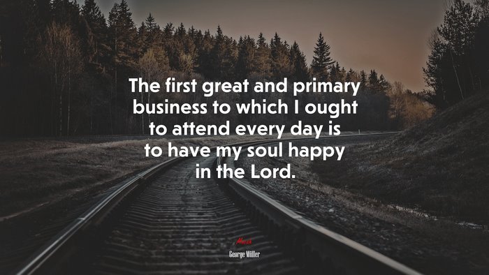 The first great and primary business to which I ought to attend every day is to have my soul happy in the Lord. | George Müller quote