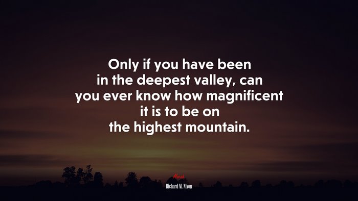 Only if you have been in the deepest valley, can you ever know how magnificent it is to be on the highest mountain. | Richard M. Nixon quote