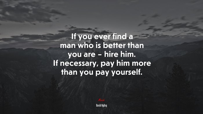 If you ever find a man who is better than you are – hire him. If necessary, pay him more than you pay yourself. | David Ogilvy quote
