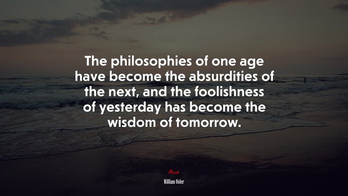 The philosophies of one age have become the absurdities of the next, and the foolishness of yesterday has become the wisdom of tomorrow. | William Osler quote