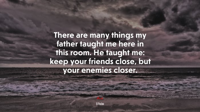 There are many things my father taught me here in this room. He taught me: keep your friends close, but your enemies closer. | Al Pacino quote