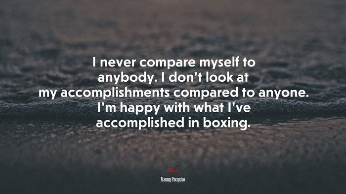 I never compare myself to anybody. I don’t look at my accomplishments compared to anyone. I’m happy with what I’ve accomplished in boxing. | Manny Pacquiao quote