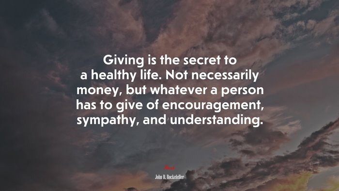 Giving is the secret to a healthy life. Not necessarily money, but whatever a person has to give of encouragement, sympathy, and understanding. | John D. Rockefeller quote