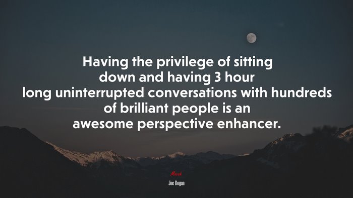 Having the privilege of sitting down and having 3 hour long uninterrupted conversations with hundreds of brilliant people is an awesome perspective enhancer. | Joe Rogan quote